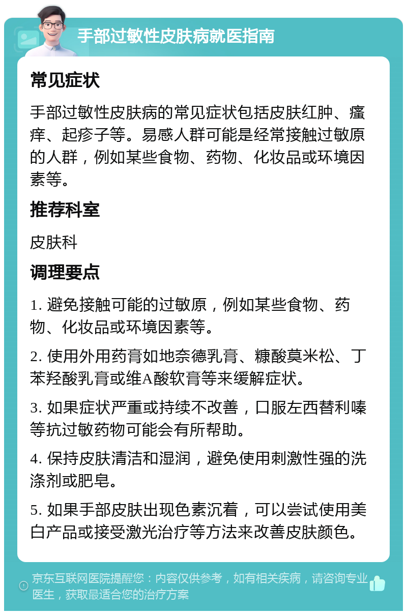 手部过敏性皮肤病就医指南 常见症状 手部过敏性皮肤病的常见症状包括皮肤红肿、瘙痒、起疹子等。易感人群可能是经常接触过敏原的人群，例如某些食物、药物、化妆品或环境因素等。 推荐科室 皮肤科 调理要点 1. 避免接触可能的过敏原，例如某些食物、药物、化妆品或环境因素等。 2. 使用外用药膏如地奈德乳膏、糠酸莫米松、丁苯羟酸乳膏或维A酸软膏等来缓解症状。 3. 如果症状严重或持续不改善，口服左西替利嗪等抗过敏药物可能会有所帮助。 4. 保持皮肤清洁和湿润，避免使用刺激性强的洗涤剂或肥皂。 5. 如果手部皮肤出现色素沉着，可以尝试使用美白产品或接受激光治疗等方法来改善皮肤颜色。