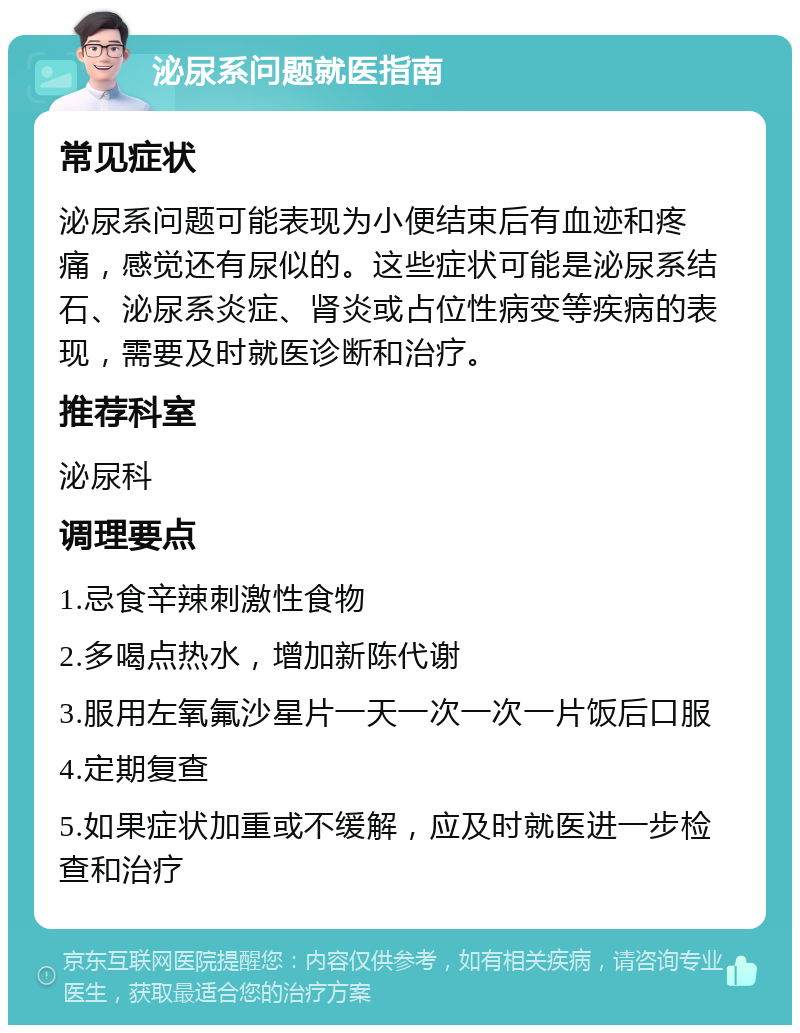 泌尿系问题就医指南 常见症状 泌尿系问题可能表现为小便结束后有血迹和疼痛，感觉还有尿似的。这些症状可能是泌尿系结石、泌尿系炎症、肾炎或占位性病变等疾病的表现，需要及时就医诊断和治疗。 推荐科室 泌尿科 调理要点 1.忌食辛辣刺激性食物 2.多喝点热水，增加新陈代谢 3.服用左氧氟沙星片一天一次一次一片饭后口服 4.定期复查 5.如果症状加重或不缓解，应及时就医进一步检查和治疗