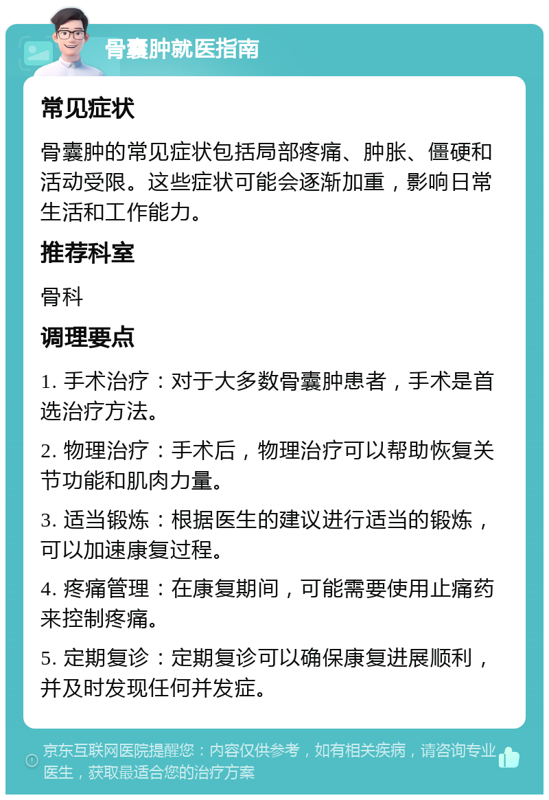 骨囊肿就医指南 常见症状 骨囊肿的常见症状包括局部疼痛、肿胀、僵硬和活动受限。这些症状可能会逐渐加重，影响日常生活和工作能力。 推荐科室 骨科 调理要点 1. 手术治疗：对于大多数骨囊肿患者，手术是首选治疗方法。 2. 物理治疗：手术后，物理治疗可以帮助恢复关节功能和肌肉力量。 3. 适当锻炼：根据医生的建议进行适当的锻炼，可以加速康复过程。 4. 疼痛管理：在康复期间，可能需要使用止痛药来控制疼痛。 5. 定期复诊：定期复诊可以确保康复进展顺利，并及时发现任何并发症。