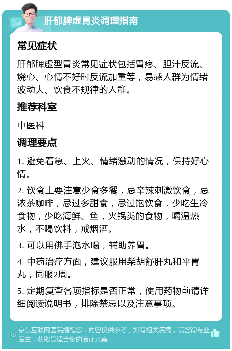 肝郁脾虚胃炎调理指南 常见症状 肝郁脾虚型胃炎常见症状包括胃疼、胆汁反流、烧心、心情不好时反流加重等，易感人群为情绪波动大、饮食不规律的人群。 推荐科室 中医科 调理要点 1. 避免着急、上火、情绪激动的情况，保持好心情。 2. 饮食上要注意少食多餐，忌辛辣刺激饮食，忌浓茶咖啡，忌过多甜食，忌过饱饮食，少吃生冷食物，少吃海鲜、鱼，火锅类的食物，喝温热水，不喝饮料，戒烟酒。 3. 可以用佛手泡水喝，辅助养胃。 4. 中药治疗方面，建议服用柴胡舒肝丸和平胃丸，同服2周。 5. 定期复查各项指标是否正常，使用药物前请详细阅读说明书，排除禁忌以及注意事项。