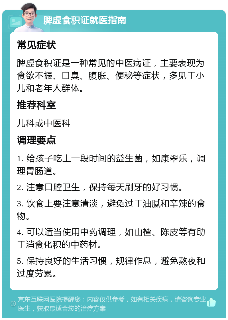 脾虚食积证就医指南 常见症状 脾虚食积证是一种常见的中医病证，主要表现为食欲不振、口臭、腹胀、便秘等症状，多见于小儿和老年人群体。 推荐科室 儿科或中医科 调理要点 1. 给孩子吃上一段时间的益生菌，如康翠乐，调理胃肠道。 2. 注意口腔卫生，保持每天刷牙的好习惯。 3. 饮食上要注意清淡，避免过于油腻和辛辣的食物。 4. 可以适当使用中药调理，如山楂、陈皮等有助于消食化积的中药材。 5. 保持良好的生活习惯，规律作息，避免熬夜和过度劳累。