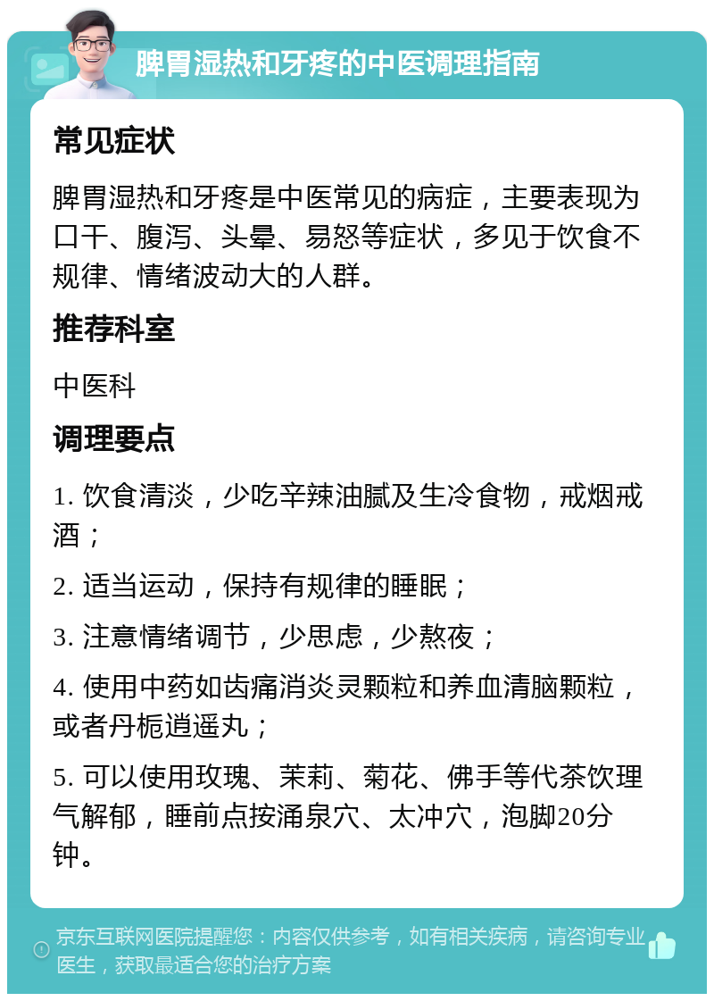 脾胃湿热和牙疼的中医调理指南 常见症状 脾胃湿热和牙疼是中医常见的病症，主要表现为口干、腹泻、头晕、易怒等症状，多见于饮食不规律、情绪波动大的人群。 推荐科室 中医科 调理要点 1. 饮食清淡，少吃辛辣油腻及生冷食物，戒烟戒酒； 2. 适当运动，保持有规律的睡眠； 3. 注意情绪调节，少思虑，少熬夜； 4. 使用中药如齿痛消炎灵颗粒和养血清脑颗粒，或者丹栀逍遥丸； 5. 可以使用玫瑰、茉莉、菊花、佛手等代茶饮理气解郁，睡前点按涌泉穴、太冲穴，泡脚20分钟。