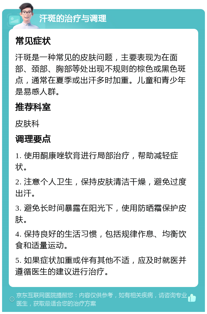 汗斑的治疗与调理 常见症状 汗斑是一种常见的皮肤问题，主要表现为在面部、颈部、胸部等处出现不规则的棕色或黑色斑点，通常在夏季或出汗多时加重。儿童和青少年是易感人群。 推荐科室 皮肤科 调理要点 1. 使用酮康唑软膏进行局部治疗，帮助减轻症状。 2. 注意个人卫生，保持皮肤清洁干燥，避免过度出汗。 3. 避免长时间暴露在阳光下，使用防晒霜保护皮肤。 4. 保持良好的生活习惯，包括规律作息、均衡饮食和适量运动。 5. 如果症状加重或伴有其他不适，应及时就医并遵循医生的建议进行治疗。