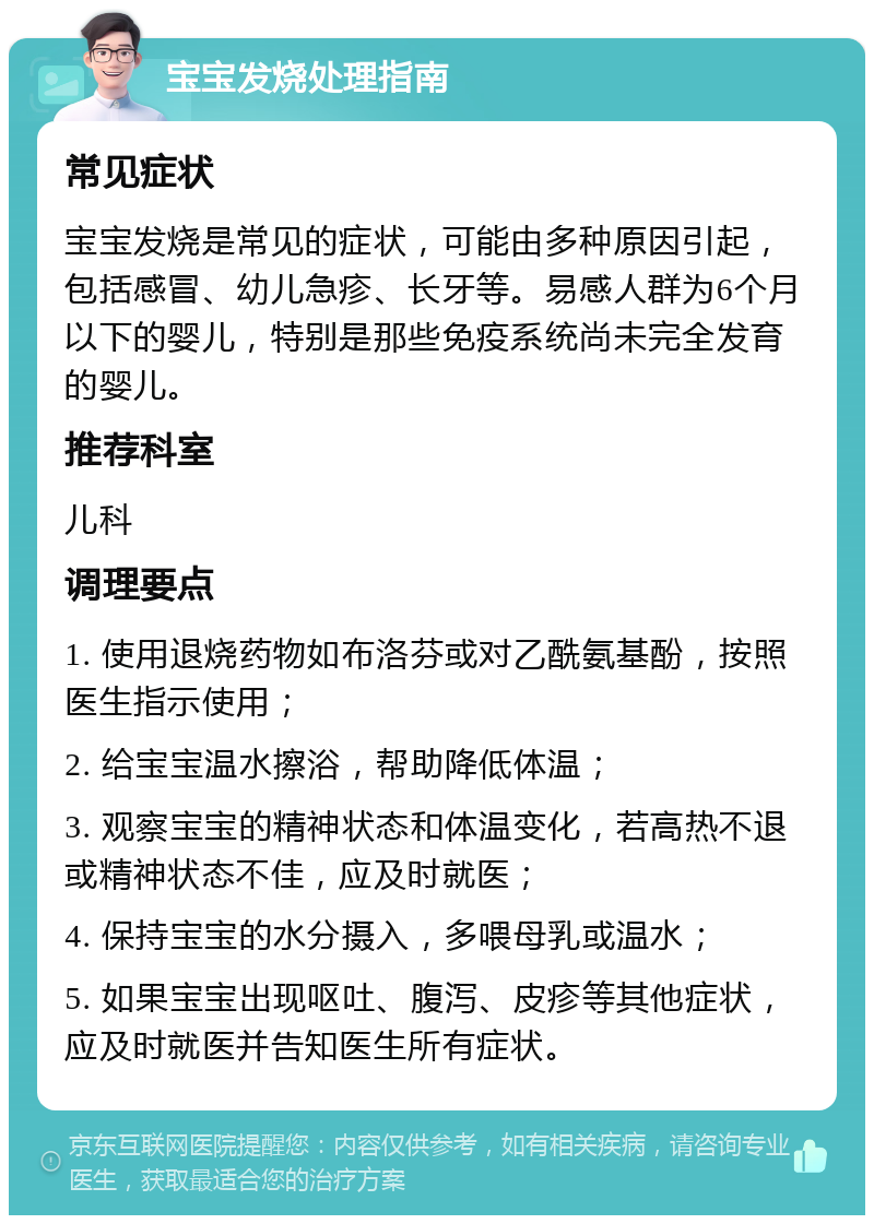 宝宝发烧处理指南 常见症状 宝宝发烧是常见的症状，可能由多种原因引起，包括感冒、幼儿急疹、长牙等。易感人群为6个月以下的婴儿，特别是那些免疫系统尚未完全发育的婴儿。 推荐科室 儿科 调理要点 1. 使用退烧药物如布洛芬或对乙酰氨基酚，按照医生指示使用； 2. 给宝宝温水擦浴，帮助降低体温； 3. 观察宝宝的精神状态和体温变化，若高热不退或精神状态不佳，应及时就医； 4. 保持宝宝的水分摄入，多喂母乳或温水； 5. 如果宝宝出现呕吐、腹泻、皮疹等其他症状，应及时就医并告知医生所有症状。