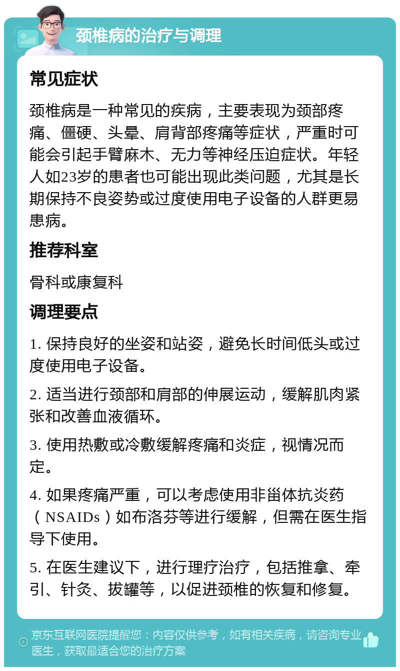 颈椎病的治疗与调理 常见症状 颈椎病是一种常见的疾病，主要表现为颈部疼痛、僵硬、头晕、肩背部疼痛等症状，严重时可能会引起手臂麻木、无力等神经压迫症状。年轻人如23岁的患者也可能出现此类问题，尤其是长期保持不良姿势或过度使用电子设备的人群更易患病。 推荐科室 骨科或康复科 调理要点 1. 保持良好的坐姿和站姿，避免长时间低头或过度使用电子设备。 2. 适当进行颈部和肩部的伸展运动，缓解肌肉紧张和改善血液循环。 3. 使用热敷或冷敷缓解疼痛和炎症，视情况而定。 4. 如果疼痛严重，可以考虑使用非甾体抗炎药（NSAIDs）如布洛芬等进行缓解，但需在医生指导下使用。 5. 在医生建议下，进行理疗治疗，包括推拿、牵引、针灸、拔罐等，以促进颈椎的恢复和修复。