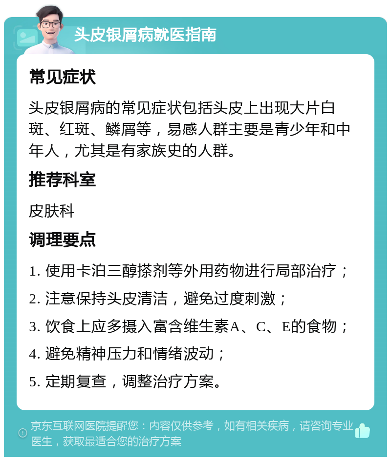 头皮银屑病就医指南 常见症状 头皮银屑病的常见症状包括头皮上出现大片白斑、红斑、鳞屑等，易感人群主要是青少年和中年人，尤其是有家族史的人群。 推荐科室 皮肤科 调理要点 1. 使用卡泊三醇搽剂等外用药物进行局部治疗； 2. 注意保持头皮清洁，避免过度刺激； 3. 饮食上应多摄入富含维生素A、C、E的食物； 4. 避免精神压力和情绪波动； 5. 定期复查，调整治疗方案。