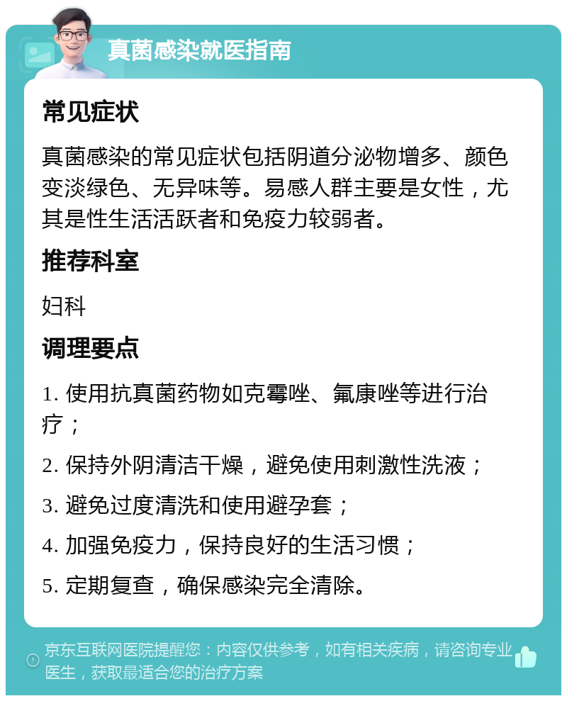 真菌感染就医指南 常见症状 真菌感染的常见症状包括阴道分泌物增多、颜色变淡绿色、无异味等。易感人群主要是女性，尤其是性生活活跃者和免疫力较弱者。 推荐科室 妇科 调理要点 1. 使用抗真菌药物如克霉唑、氟康唑等进行治疗； 2. 保持外阴清洁干燥，避免使用刺激性洗液； 3. 避免过度清洗和使用避孕套； 4. 加强免疫力，保持良好的生活习惯； 5. 定期复查，确保感染完全清除。