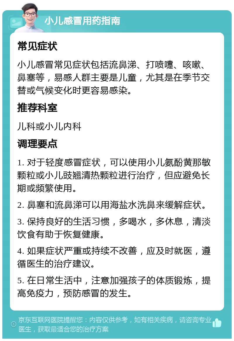 小儿感冒用药指南 常见症状 小儿感冒常见症状包括流鼻涕、打喷嚏、咳嗽、鼻塞等，易感人群主要是儿童，尤其是在季节交替或气候变化时更容易感染。 推荐科室 儿科或小儿内科 调理要点 1. 对于轻度感冒症状，可以使用小儿氨酚黄那敏颗粒或小儿豉翘清热颗粒进行治疗，但应避免长期或频繁使用。 2. 鼻塞和流鼻涕可以用海盐水洗鼻来缓解症状。 3. 保持良好的生活习惯，多喝水，多休息，清淡饮食有助于恢复健康。 4. 如果症状严重或持续不改善，应及时就医，遵循医生的治疗建议。 5. 在日常生活中，注意加强孩子的体质锻炼，提高免疫力，预防感冒的发生。