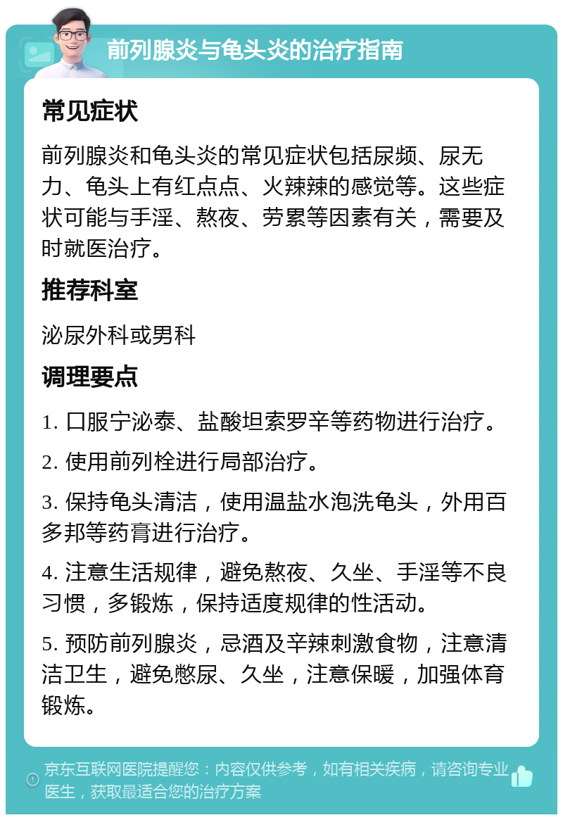 前列腺炎与龟头炎的治疗指南 常见症状 前列腺炎和龟头炎的常见症状包括尿频、尿无力、龟头上有红点点、火辣辣的感觉等。这些症状可能与手淫、熬夜、劳累等因素有关，需要及时就医治疗。 推荐科室 泌尿外科或男科 调理要点 1. 口服宁泌泰、盐酸坦索罗辛等药物进行治疗。 2. 使用前列栓进行局部治疗。 3. 保持龟头清洁，使用温盐水泡洗龟头，外用百多邦等药膏进行治疗。 4. 注意生活规律，避免熬夜、久坐、手淫等不良习惯，多锻炼，保持适度规律的性活动。 5. 预防前列腺炎，忌酒及辛辣刺激食物，注意清洁卫生，避免憋尿、久坐，注意保暖，加强体育锻炼。