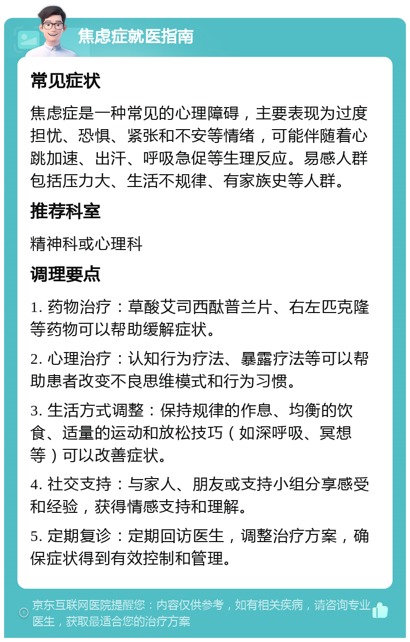 焦虑症就医指南 常见症状 焦虑症是一种常见的心理障碍，主要表现为过度担忧、恐惧、紧张和不安等情绪，可能伴随着心跳加速、出汗、呼吸急促等生理反应。易感人群包括压力大、生活不规律、有家族史等人群。 推荐科室 精神科或心理科 调理要点 1. 药物治疗：草酸艾司西酞普兰片、右左匹克隆等药物可以帮助缓解症状。 2. 心理治疗：认知行为疗法、暴露疗法等可以帮助患者改变不良思维模式和行为习惯。 3. 生活方式调整：保持规律的作息、均衡的饮食、适量的运动和放松技巧（如深呼吸、冥想等）可以改善症状。 4. 社交支持：与家人、朋友或支持小组分享感受和经验，获得情感支持和理解。 5. 定期复诊：定期回访医生，调整治疗方案，确保症状得到有效控制和管理。