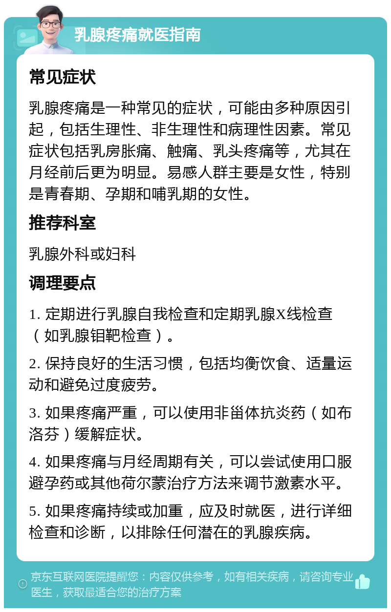 乳腺疼痛就医指南 常见症状 乳腺疼痛是一种常见的症状，可能由多种原因引起，包括生理性、非生理性和病理性因素。常见症状包括乳房胀痛、触痛、乳头疼痛等，尤其在月经前后更为明显。易感人群主要是女性，特别是青春期、孕期和哺乳期的女性。 推荐科室 乳腺外科或妇科 调理要点 1. 定期进行乳腺自我检查和定期乳腺X线检查（如乳腺钼靶检查）。 2. 保持良好的生活习惯，包括均衡饮食、适量运动和避免过度疲劳。 3. 如果疼痛严重，可以使用非甾体抗炎药（如布洛芬）缓解症状。 4. 如果疼痛与月经周期有关，可以尝试使用口服避孕药或其他荷尔蒙治疗方法来调节激素水平。 5. 如果疼痛持续或加重，应及时就医，进行详细检查和诊断，以排除任何潜在的乳腺疾病。