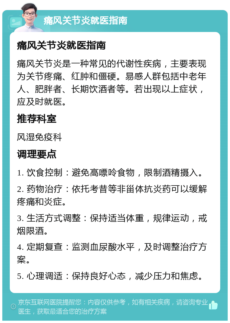 痛风关节炎就医指南 痛风关节炎就医指南 痛风关节炎是一种常见的代谢性疾病，主要表现为关节疼痛、红肿和僵硬。易感人群包括中老年人、肥胖者、长期饮酒者等。若出现以上症状，应及时就医。 推荐科室 风湿免疫科 调理要点 1. 饮食控制：避免高嘌呤食物，限制酒精摄入。 2. 药物治疗：依托考昔等非甾体抗炎药可以缓解疼痛和炎症。 3. 生活方式调整：保持适当体重，规律运动，戒烟限酒。 4. 定期复查：监测血尿酸水平，及时调整治疗方案。 5. 心理调适：保持良好心态，减少压力和焦虑。