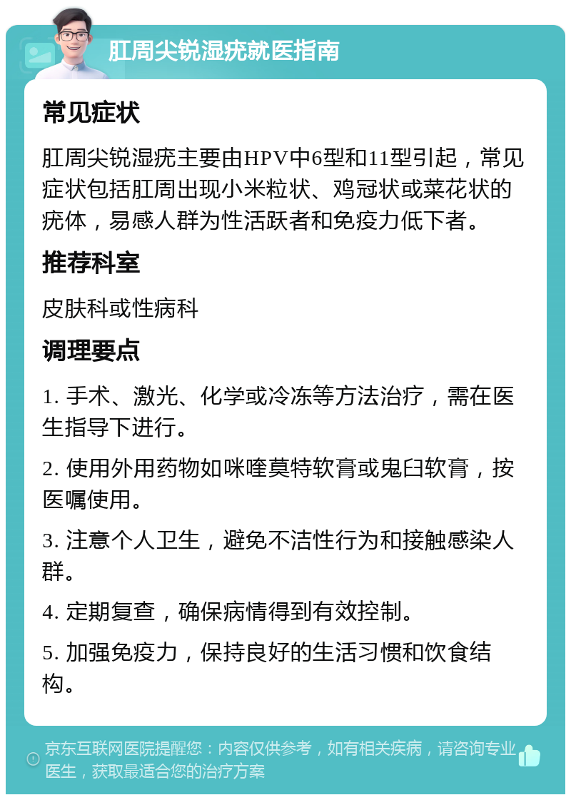 肛周尖锐湿疣就医指南 常见症状 肛周尖锐湿疣主要由HPV中6型和11型引起，常见症状包括肛周出现小米粒状、鸡冠状或菜花状的疣体，易感人群为性活跃者和免疫力低下者。 推荐科室 皮肤科或性病科 调理要点 1. 手术、激光、化学或冷冻等方法治疗，需在医生指导下进行。 2. 使用外用药物如咪喹莫特软膏或鬼臼软膏，按医嘱使用。 3. 注意个人卫生，避免不洁性行为和接触感染人群。 4. 定期复查，确保病情得到有效控制。 5. 加强免疫力，保持良好的生活习惯和饮食结构。