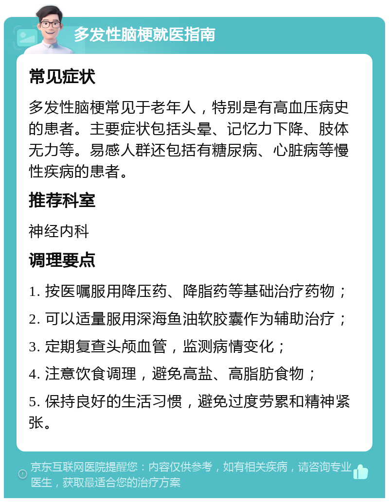 多发性脑梗就医指南 常见症状 多发性脑梗常见于老年人，特别是有高血压病史的患者。主要症状包括头晕、记忆力下降、肢体无力等。易感人群还包括有糖尿病、心脏病等慢性疾病的患者。 推荐科室 神经内科 调理要点 1. 按医嘱服用降压药、降脂药等基础治疗药物； 2. 可以适量服用深海鱼油软胶囊作为辅助治疗； 3. 定期复查头颅血管，监测病情变化； 4. 注意饮食调理，避免高盐、高脂肪食物； 5. 保持良好的生活习惯，避免过度劳累和精神紧张。