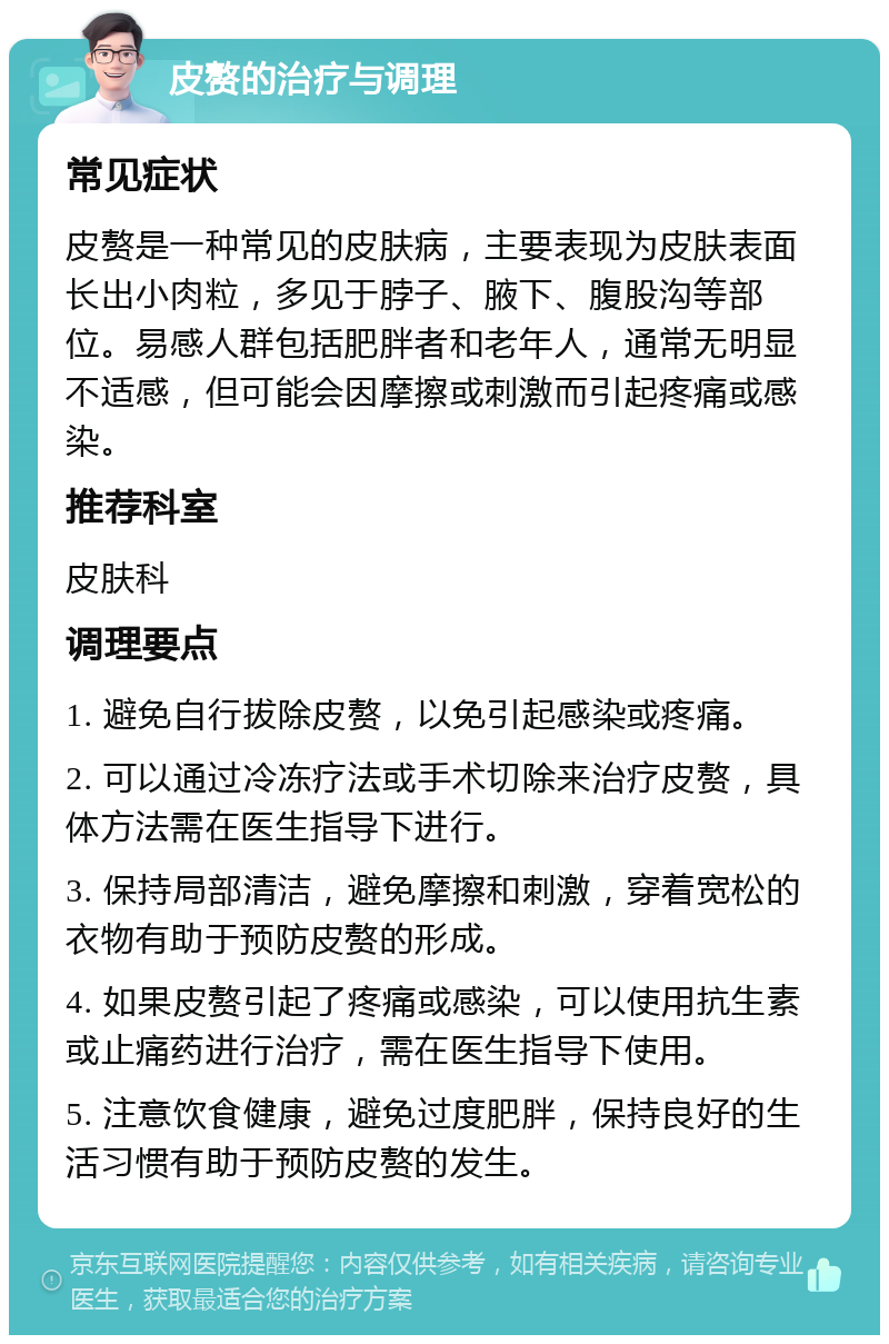 皮赘的治疗与调理 常见症状 皮赘是一种常见的皮肤病，主要表现为皮肤表面长出小肉粒，多见于脖子、腋下、腹股沟等部位。易感人群包括肥胖者和老年人，通常无明显不适感，但可能会因摩擦或刺激而引起疼痛或感染。 推荐科室 皮肤科 调理要点 1. 避免自行拔除皮赘，以免引起感染或疼痛。 2. 可以通过冷冻疗法或手术切除来治疗皮赘，具体方法需在医生指导下进行。 3. 保持局部清洁，避免摩擦和刺激，穿着宽松的衣物有助于预防皮赘的形成。 4. 如果皮赘引起了疼痛或感染，可以使用抗生素或止痛药进行治疗，需在医生指导下使用。 5. 注意饮食健康，避免过度肥胖，保持良好的生活习惯有助于预防皮赘的发生。