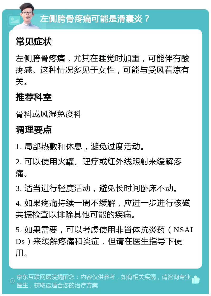 左侧胯骨疼痛可能是滑囊炎？ 常见症状 左侧胯骨疼痛，尤其在睡觉时加重，可能伴有酸疼感。这种情况多见于女性，可能与受风着凉有关。 推荐科室 骨科或风湿免疫科 调理要点 1. 局部热敷和休息，避免过度活动。 2. 可以使用火罐、理疗或红外线照射来缓解疼痛。 3. 适当进行轻度活动，避免长时间卧床不动。 4. 如果疼痛持续一周不缓解，应进一步进行核磁共振检查以排除其他可能的疾病。 5. 如果需要，可以考虑使用非甾体抗炎药（NSAIDs）来缓解疼痛和炎症，但请在医生指导下使用。