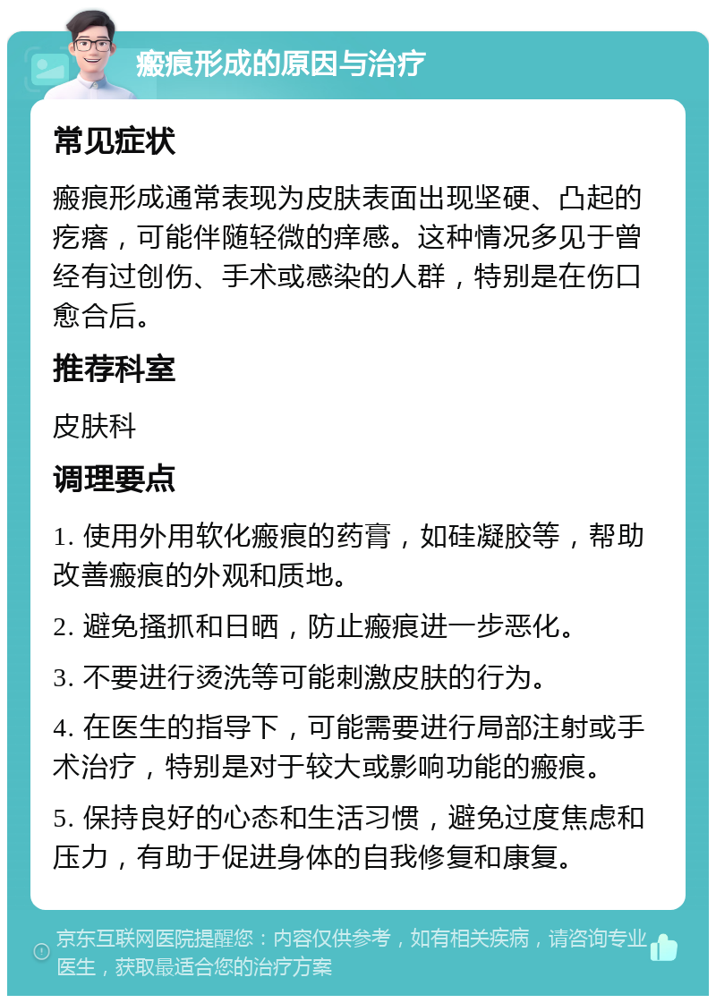 瘢痕形成的原因与治疗 常见症状 瘢痕形成通常表现为皮肤表面出现坚硬、凸起的疙瘩，可能伴随轻微的痒感。这种情况多见于曾经有过创伤、手术或感染的人群，特别是在伤口愈合后。 推荐科室 皮肤科 调理要点 1. 使用外用软化瘢痕的药膏，如硅凝胶等，帮助改善瘢痕的外观和质地。 2. 避免搔抓和日晒，防止瘢痕进一步恶化。 3. 不要进行烫洗等可能刺激皮肤的行为。 4. 在医生的指导下，可能需要进行局部注射或手术治疗，特别是对于较大或影响功能的瘢痕。 5. 保持良好的心态和生活习惯，避免过度焦虑和压力，有助于促进身体的自我修复和康复。