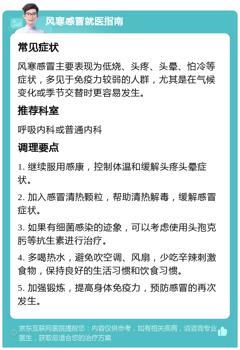 风寒感冒就医指南 常见症状 风寒感冒主要表现为低烧、头疼、头晕、怕冷等症状，多见于免疫力较弱的人群，尤其是在气候变化或季节交替时更容易发生。 推荐科室 呼吸内科或普通内科 调理要点 1. 继续服用感康，控制体温和缓解头疼头晕症状。 2. 加入感冒清热颗粒，帮助清热解毒，缓解感冒症状。 3. 如果有细菌感染的迹象，可以考虑使用头孢克肟等抗生素进行治疗。 4. 多喝热水，避免吹空调、风扇，少吃辛辣刺激食物，保持良好的生活习惯和饮食习惯。 5. 加强锻炼，提高身体免疫力，预防感冒的再次发生。