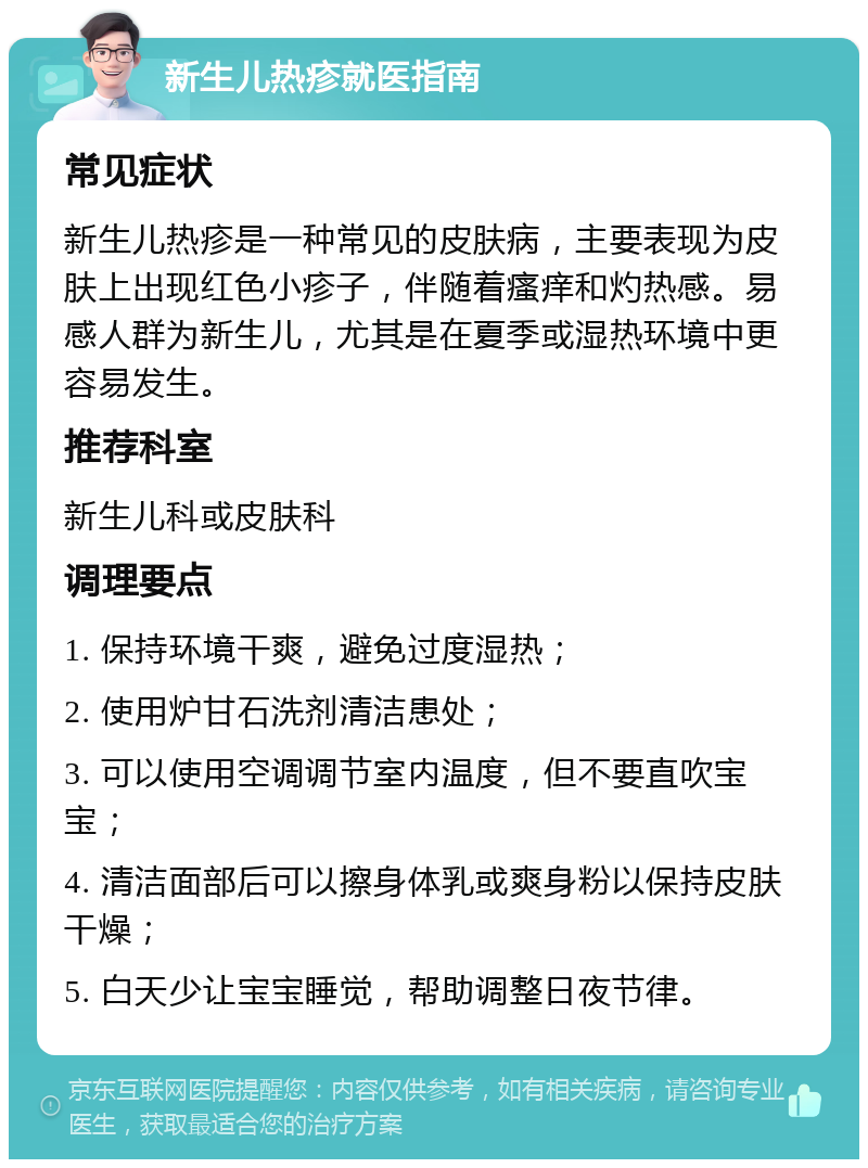 新生儿热疹就医指南 常见症状 新生儿热疹是一种常见的皮肤病，主要表现为皮肤上出现红色小疹子，伴随着瘙痒和灼热感。易感人群为新生儿，尤其是在夏季或湿热环境中更容易发生。 推荐科室 新生儿科或皮肤科 调理要点 1. 保持环境干爽，避免过度湿热； 2. 使用炉甘石洗剂清洁患处； 3. 可以使用空调调节室内温度，但不要直吹宝宝； 4. 清洁面部后可以擦身体乳或爽身粉以保持皮肤干燥； 5. 白天少让宝宝睡觉，帮助调整日夜节律。