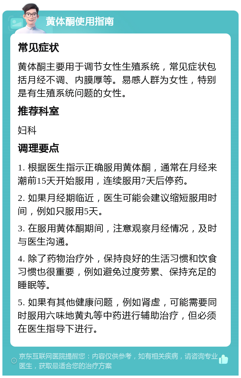 黄体酮使用指南 常见症状 黄体酮主要用于调节女性生殖系统，常见症状包括月经不调、内膜厚等。易感人群为女性，特别是有生殖系统问题的女性。 推荐科室 妇科 调理要点 1. 根据医生指示正确服用黄体酮，通常在月经来潮前15天开始服用，连续服用7天后停药。 2. 如果月经期临近，医生可能会建议缩短服用时间，例如只服用5天。 3. 在服用黄体酮期间，注意观察月经情况，及时与医生沟通。 4. 除了药物治疗外，保持良好的生活习惯和饮食习惯也很重要，例如避免过度劳累、保持充足的睡眠等。 5. 如果有其他健康问题，例如肾虚，可能需要同时服用六味地黄丸等中药进行辅助治疗，但必须在医生指导下进行。