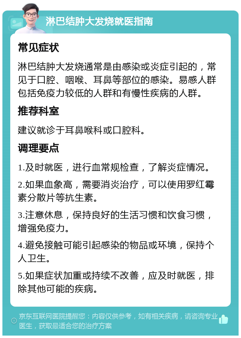 淋巴结肿大发烧就医指南 常见症状 淋巴结肿大发烧通常是由感染或炎症引起的，常见于口腔、咽喉、耳鼻等部位的感染。易感人群包括免疫力较低的人群和有慢性疾病的人群。 推荐科室 建议就诊于耳鼻喉科或口腔科。 调理要点 1.及时就医，进行血常规检查，了解炎症情况。 2.如果血象高，需要消炎治疗，可以使用罗红霉素分散片等抗生素。 3.注意休息，保持良好的生活习惯和饮食习惯，增强免疫力。 4.避免接触可能引起感染的物品或环境，保持个人卫生。 5.如果症状加重或持续不改善，应及时就医，排除其他可能的疾病。