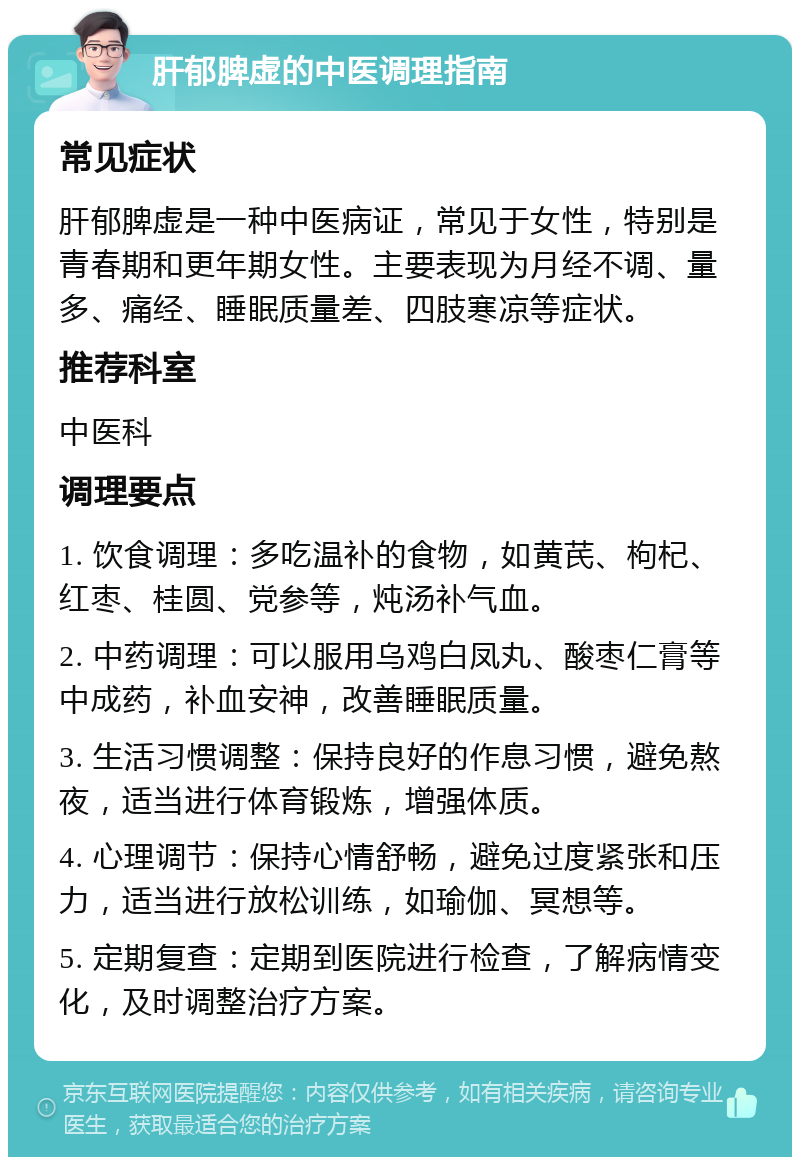 肝郁脾虚的中医调理指南 常见症状 肝郁脾虚是一种中医病证，常见于女性，特别是青春期和更年期女性。主要表现为月经不调、量多、痛经、睡眠质量差、四肢寒凉等症状。 推荐科室 中医科 调理要点 1. 饮食调理：多吃温补的食物，如黄芪、枸杞、红枣、桂圆、党参等，炖汤补气血。 2. 中药调理：可以服用乌鸡白凤丸、酸枣仁膏等中成药，补血安神，改善睡眠质量。 3. 生活习惯调整：保持良好的作息习惯，避免熬夜，适当进行体育锻炼，增强体质。 4. 心理调节：保持心情舒畅，避免过度紧张和压力，适当进行放松训练，如瑜伽、冥想等。 5. 定期复查：定期到医院进行检查，了解病情变化，及时调整治疗方案。