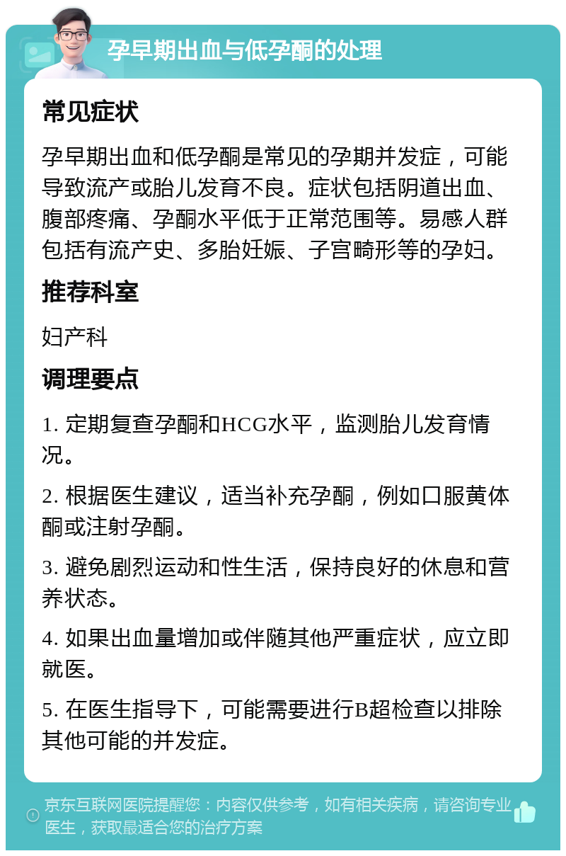 孕早期出血与低孕酮的处理 常见症状 孕早期出血和低孕酮是常见的孕期并发症，可能导致流产或胎儿发育不良。症状包括阴道出血、腹部疼痛、孕酮水平低于正常范围等。易感人群包括有流产史、多胎妊娠、子宫畸形等的孕妇。 推荐科室 妇产科 调理要点 1. 定期复查孕酮和HCG水平，监测胎儿发育情况。 2. 根据医生建议，适当补充孕酮，例如口服黄体酮或注射孕酮。 3. 避免剧烈运动和性生活，保持良好的休息和营养状态。 4. 如果出血量增加或伴随其他严重症状，应立即就医。 5. 在医生指导下，可能需要进行B超检查以排除其他可能的并发症。