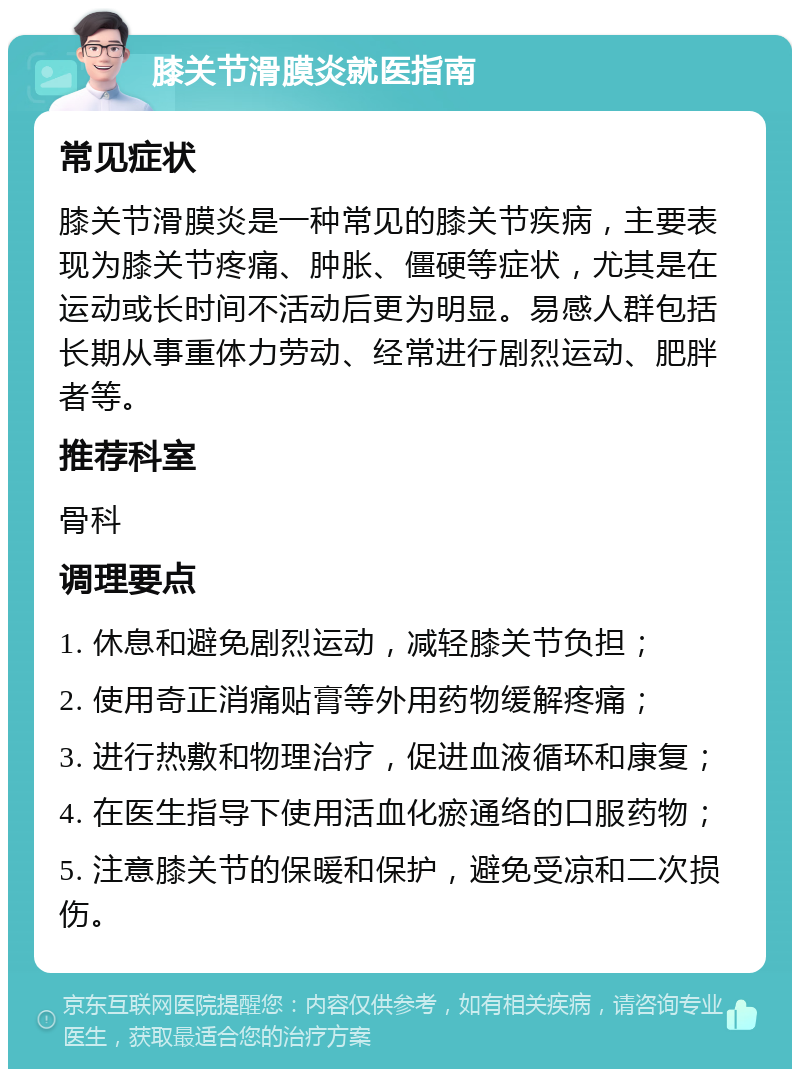 膝关节滑膜炎就医指南 常见症状 膝关节滑膜炎是一种常见的膝关节疾病，主要表现为膝关节疼痛、肿胀、僵硬等症状，尤其是在运动或长时间不活动后更为明显。易感人群包括长期从事重体力劳动、经常进行剧烈运动、肥胖者等。 推荐科室 骨科 调理要点 1. 休息和避免剧烈运动，减轻膝关节负担； 2. 使用奇正消痛贴膏等外用药物缓解疼痛； 3. 进行热敷和物理治疗，促进血液循环和康复； 4. 在医生指导下使用活血化瘀通络的口服药物； 5. 注意膝关节的保暖和保护，避免受凉和二次损伤。