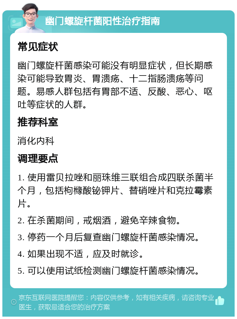 幽门螺旋杆菌阳性治疗指南 常见症状 幽门螺旋杆菌感染可能没有明显症状，但长期感染可能导致胃炎、胃溃疡、十二指肠溃疡等问题。易感人群包括有胃部不适、反酸、恶心、呕吐等症状的人群。 推荐科室 消化内科 调理要点 1. 使用雷贝拉唑和丽珠维三联组合成四联杀菌半个月，包括枸橼酸铋钾片、替硝唑片和克拉霉素片。 2. 在杀菌期间，戒烟酒，避免辛辣食物。 3. 停药一个月后复查幽门螺旋杆菌感染情况。 4. 如果出现不适，应及时就诊。 5. 可以使用试纸检测幽门螺旋杆菌感染情况。