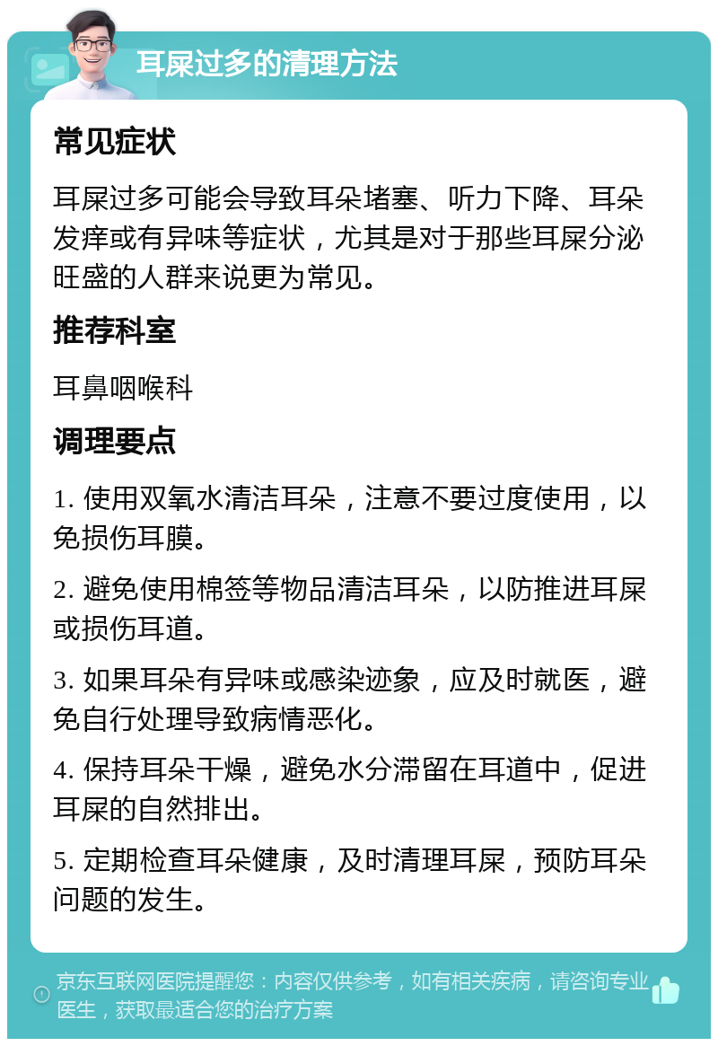 耳屎过多的清理方法 常见症状 耳屎过多可能会导致耳朵堵塞、听力下降、耳朵发痒或有异味等症状，尤其是对于那些耳屎分泌旺盛的人群来说更为常见。 推荐科室 耳鼻咽喉科 调理要点 1. 使用双氧水清洁耳朵，注意不要过度使用，以免损伤耳膜。 2. 避免使用棉签等物品清洁耳朵，以防推进耳屎或损伤耳道。 3. 如果耳朵有异味或感染迹象，应及时就医，避免自行处理导致病情恶化。 4. 保持耳朵干燥，避免水分滞留在耳道中，促进耳屎的自然排出。 5. 定期检查耳朵健康，及时清理耳屎，预防耳朵问题的发生。