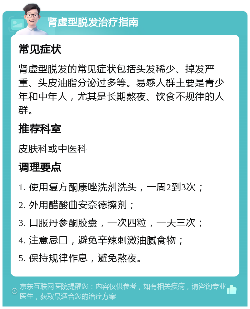 肾虚型脱发治疗指南 常见症状 肾虚型脱发的常见症状包括头发稀少、掉发严重、头皮油脂分泌过多等。易感人群主要是青少年和中年人，尤其是长期熬夜、饮食不规律的人群。 推荐科室 皮肤科或中医科 调理要点 1. 使用复方酮康唑洗剂洗头，一周2到3次； 2. 外用醋酸曲安奈德擦剂； 3. 口服丹参酮胶囊，一次四粒，一天三次； 4. 注意忌口，避免辛辣刺激油腻食物； 5. 保持规律作息，避免熬夜。