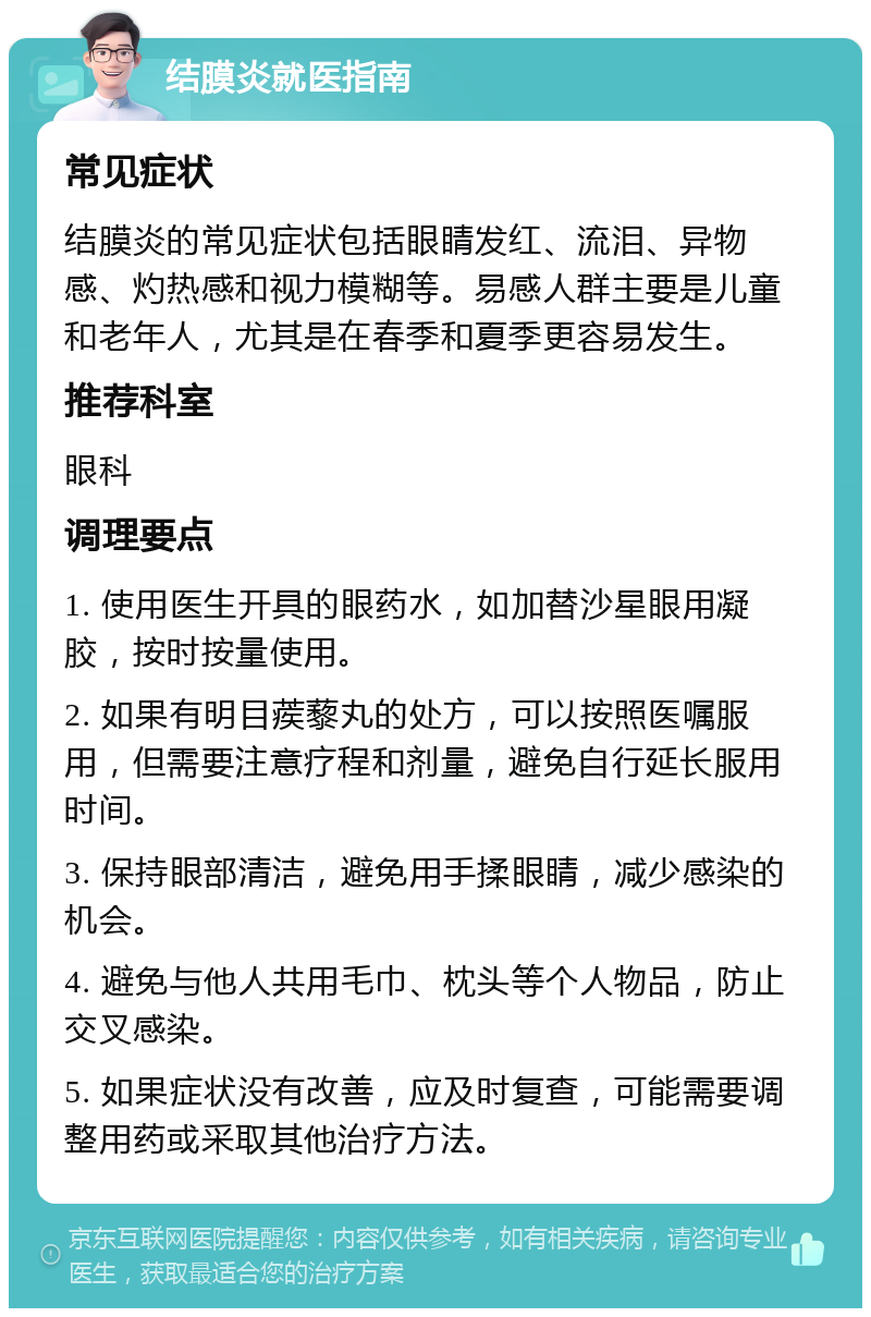 结膜炎就医指南 常见症状 结膜炎的常见症状包括眼睛发红、流泪、异物感、灼热感和视力模糊等。易感人群主要是儿童和老年人，尤其是在春季和夏季更容易发生。 推荐科室 眼科 调理要点 1. 使用医生开具的眼药水，如加替沙星眼用凝胶，按时按量使用。 2. 如果有明目蒺藜丸的处方，可以按照医嘱服用，但需要注意疗程和剂量，避免自行延长服用时间。 3. 保持眼部清洁，避免用手揉眼睛，减少感染的机会。 4. 避免与他人共用毛巾、枕头等个人物品，防止交叉感染。 5. 如果症状没有改善，应及时复查，可能需要调整用药或采取其他治疗方法。