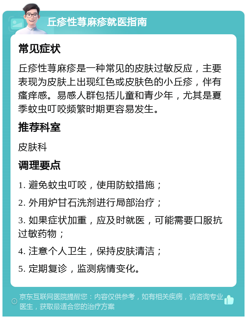 丘疹性荨麻疹就医指南 常见症状 丘疹性荨麻疹是一种常见的皮肤过敏反应，主要表现为皮肤上出现红色或皮肤色的小丘疹，伴有瘙痒感。易感人群包括儿童和青少年，尤其是夏季蚊虫叮咬频繁时期更容易发生。 推荐科室 皮肤科 调理要点 1. 避免蚊虫叮咬，使用防蚊措施； 2. 外用炉甘石洗剂进行局部治疗； 3. 如果症状加重，应及时就医，可能需要口服抗过敏药物； 4. 注意个人卫生，保持皮肤清洁； 5. 定期复诊，监测病情变化。