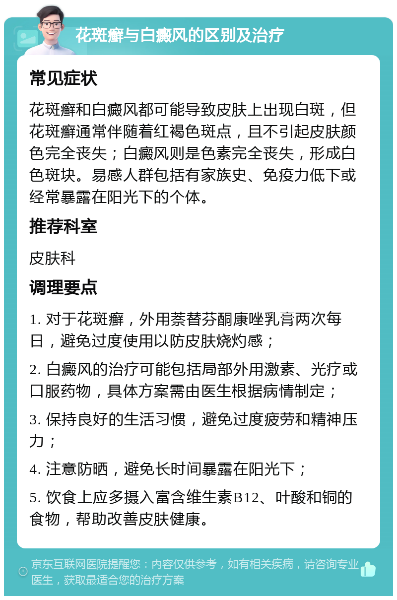 花斑癣与白癜风的区别及治疗 常见症状 花斑癣和白癜风都可能导致皮肤上出现白斑，但花斑癣通常伴随着红褐色斑点，且不引起皮肤颜色完全丧失；白癜风则是色素完全丧失，形成白色斑块。易感人群包括有家族史、免疫力低下或经常暴露在阳光下的个体。 推荐科室 皮肤科 调理要点 1. 对于花斑癣，外用萘替芬酮康唑乳膏两次每日，避免过度使用以防皮肤烧灼感； 2. 白癜风的治疗可能包括局部外用激素、光疗或口服药物，具体方案需由医生根据病情制定； 3. 保持良好的生活习惯，避免过度疲劳和精神压力； 4. 注意防晒，避免长时间暴露在阳光下； 5. 饮食上应多摄入富含维生素B12、叶酸和铜的食物，帮助改善皮肤健康。