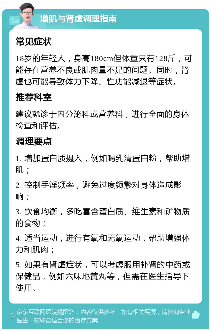 增肌与肾虚调理指南 常见症状 18岁的年轻人，身高180cm但体重只有128斤，可能存在营养不良或肌肉量不足的问题。同时，肾虚也可能导致体力下降、性功能减退等症状。 推荐科室 建议就诊于内分泌科或营养科，进行全面的身体检查和评估。 调理要点 1. 增加蛋白质摄入，例如喝乳清蛋白粉，帮助增肌； 2. 控制手淫频率，避免过度频繁对身体造成影响； 3. 饮食均衡，多吃富含蛋白质、维生素和矿物质的食物； 4. 适当运动，进行有氧和无氧运动，帮助增强体力和肌肉； 5. 如果有肾虚症状，可以考虑服用补肾的中药或保健品，例如六味地黄丸等，但需在医生指导下使用。