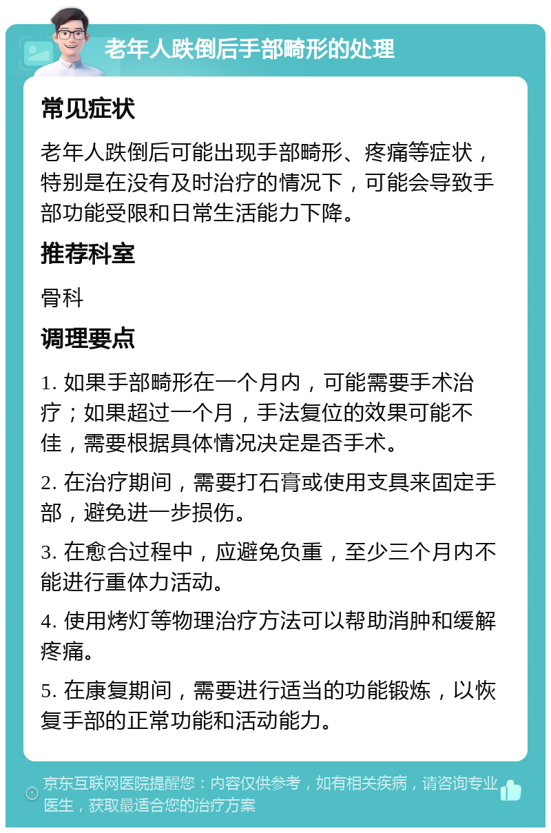 老年人跌倒后手部畸形的处理 常见症状 老年人跌倒后可能出现手部畸形、疼痛等症状，特别是在没有及时治疗的情况下，可能会导致手部功能受限和日常生活能力下降。 推荐科室 骨科 调理要点 1. 如果手部畸形在一个月内，可能需要手术治疗；如果超过一个月，手法复位的效果可能不佳，需要根据具体情况决定是否手术。 2. 在治疗期间，需要打石膏或使用支具来固定手部，避免进一步损伤。 3. 在愈合过程中，应避免负重，至少三个月内不能进行重体力活动。 4. 使用烤灯等物理治疗方法可以帮助消肿和缓解疼痛。 5. 在康复期间，需要进行适当的功能锻炼，以恢复手部的正常功能和活动能力。