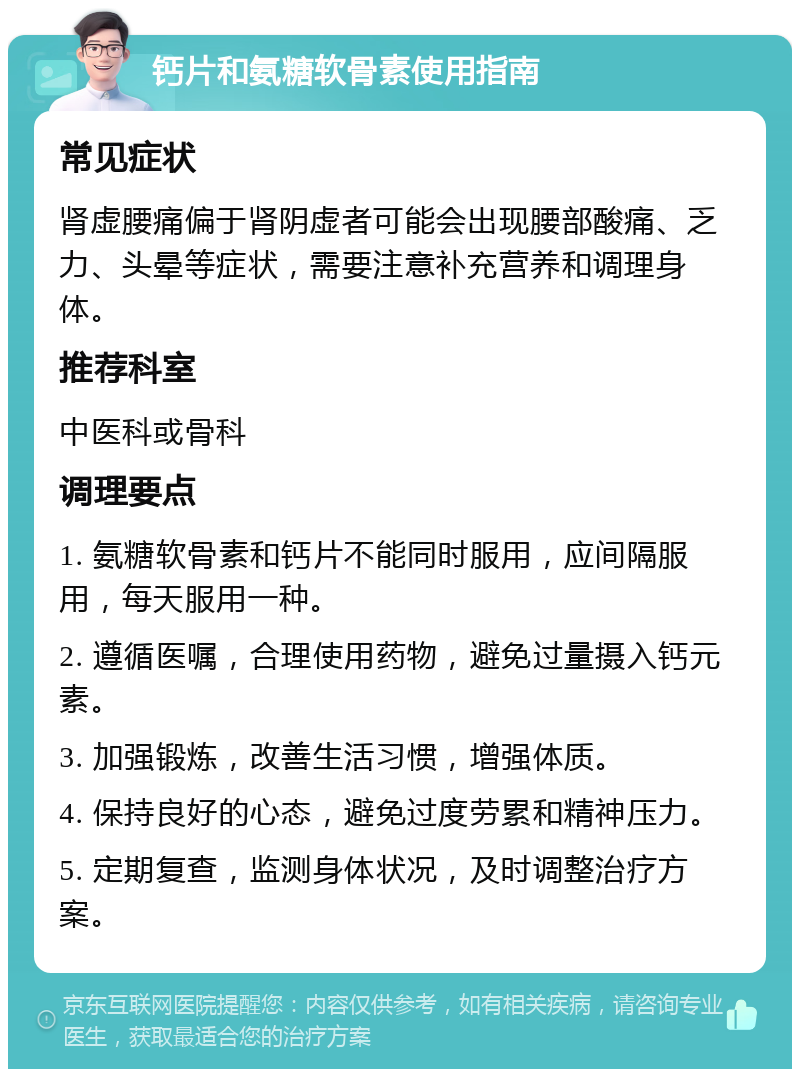 钙片和氨糖软骨素使用指南 常见症状 肾虚腰痛偏于肾阴虚者可能会出现腰部酸痛、乏力、头晕等症状，需要注意补充营养和调理身体。 推荐科室 中医科或骨科 调理要点 1. 氨糖软骨素和钙片不能同时服用，应间隔服用，每天服用一种。 2. 遵循医嘱，合理使用药物，避免过量摄入钙元素。 3. 加强锻炼，改善生活习惯，增强体质。 4. 保持良好的心态，避免过度劳累和精神压力。 5. 定期复查，监测身体状况，及时调整治疗方案。