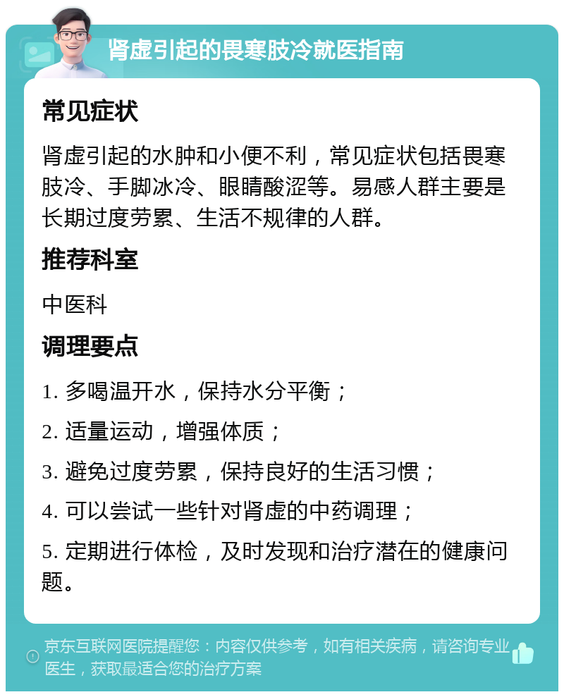 肾虚引起的畏寒肢冷就医指南 常见症状 肾虚引起的水肿和小便不利，常见症状包括畏寒肢冷、手脚冰冷、眼睛酸涩等。易感人群主要是长期过度劳累、生活不规律的人群。 推荐科室 中医科 调理要点 1. 多喝温开水，保持水分平衡； 2. 适量运动，增强体质； 3. 避免过度劳累，保持良好的生活习惯； 4. 可以尝试一些针对肾虚的中药调理； 5. 定期进行体检，及时发现和治疗潜在的健康问题。