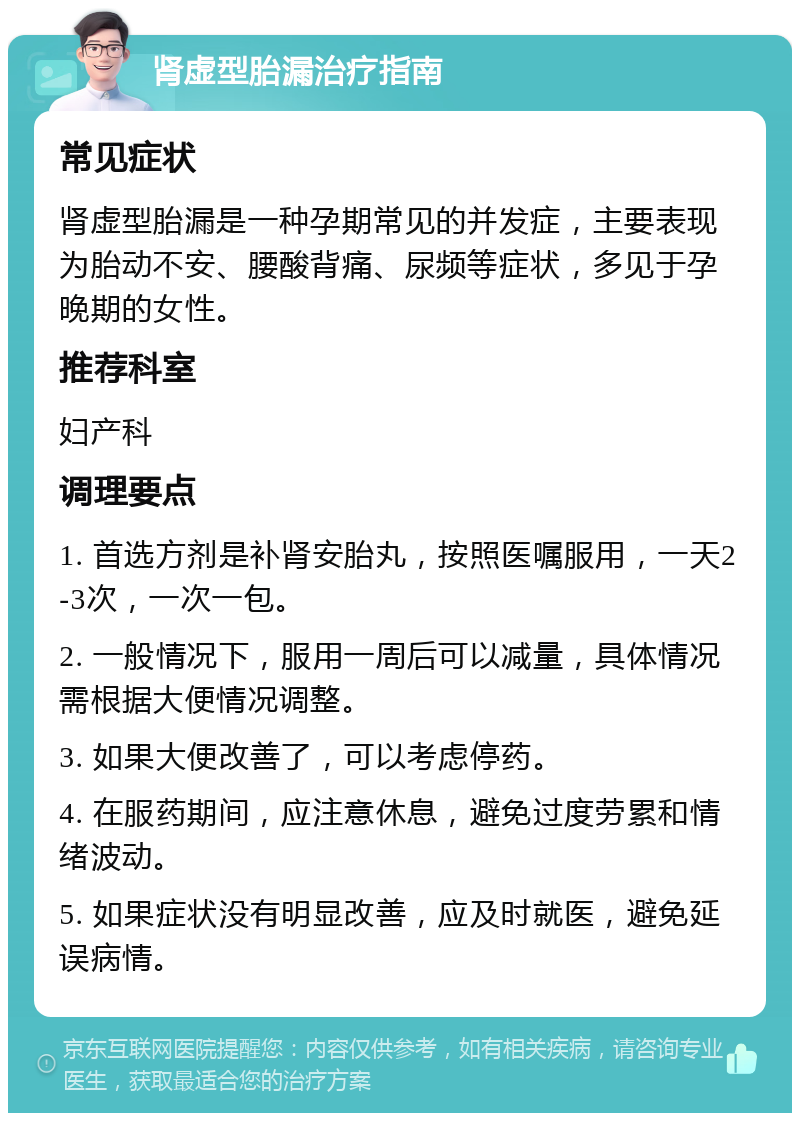 肾虚型胎漏治疗指南 常见症状 肾虚型胎漏是一种孕期常见的并发症，主要表现为胎动不安、腰酸背痛、尿频等症状，多见于孕晚期的女性。 推荐科室 妇产科 调理要点 1. 首选方剂是补肾安胎丸，按照医嘱服用，一天2-3次，一次一包。 2. 一般情况下，服用一周后可以减量，具体情况需根据大便情况调整。 3. 如果大便改善了，可以考虑停药。 4. 在服药期间，应注意休息，避免过度劳累和情绪波动。 5. 如果症状没有明显改善，应及时就医，避免延误病情。