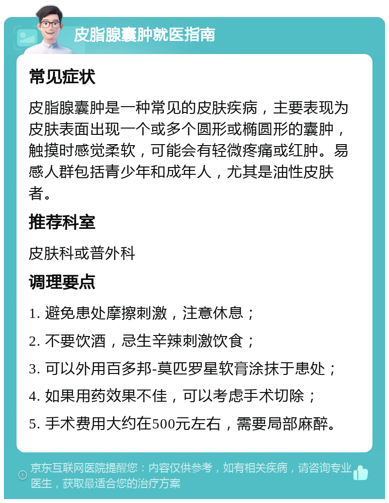 皮脂腺囊肿就医指南 常见症状 皮脂腺囊肿是一种常见的皮肤疾病，主要表现为皮肤表面出现一个或多个圆形或椭圆形的囊肿，触摸时感觉柔软，可能会有轻微疼痛或红肿。易感人群包括青少年和成年人，尤其是油性皮肤者。 推荐科室 皮肤科或普外科 调理要点 1. 避免患处摩擦刺激，注意休息； 2. 不要饮酒，忌生辛辣刺激饮食； 3. 可以外用百多邦-莫匹罗星软膏涂抹于患处； 4. 如果用药效果不佳，可以考虑手术切除； 5. 手术费用大约在500元左右，需要局部麻醉。