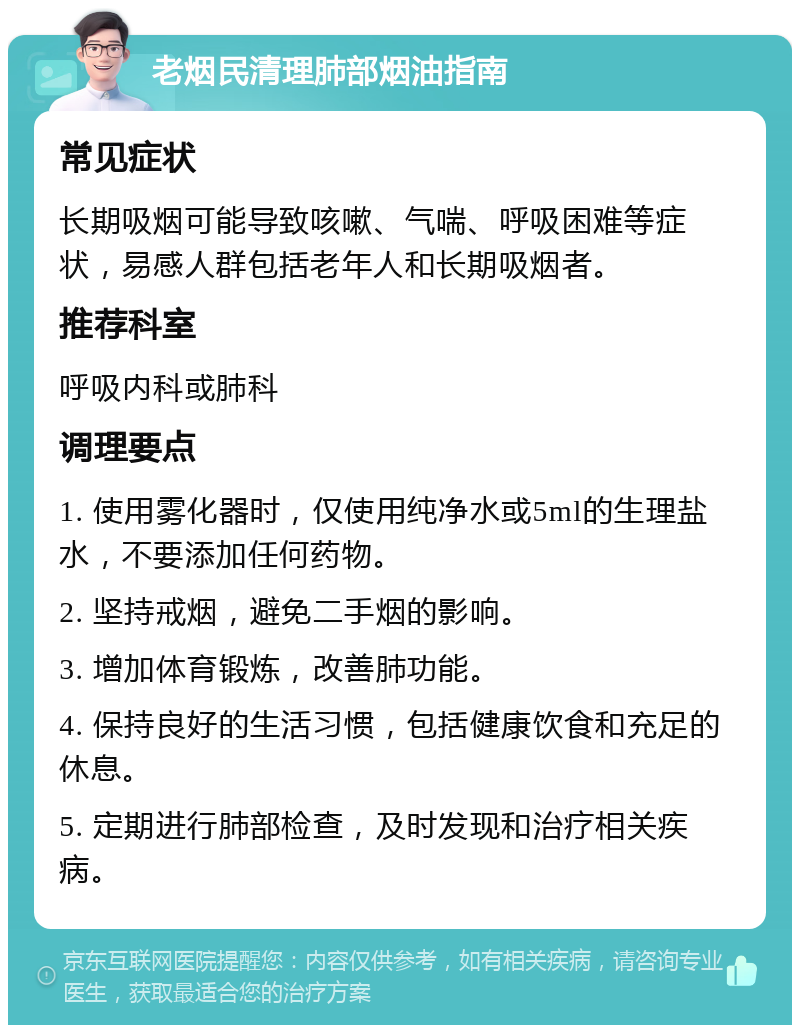 老烟民清理肺部烟油指南 常见症状 长期吸烟可能导致咳嗽、气喘、呼吸困难等症状，易感人群包括老年人和长期吸烟者。 推荐科室 呼吸内科或肺科 调理要点 1. 使用雾化器时，仅使用纯净水或5ml的生理盐水，不要添加任何药物。 2. 坚持戒烟，避免二手烟的影响。 3. 增加体育锻炼，改善肺功能。 4. 保持良好的生活习惯，包括健康饮食和充足的休息。 5. 定期进行肺部检查，及时发现和治疗相关疾病。