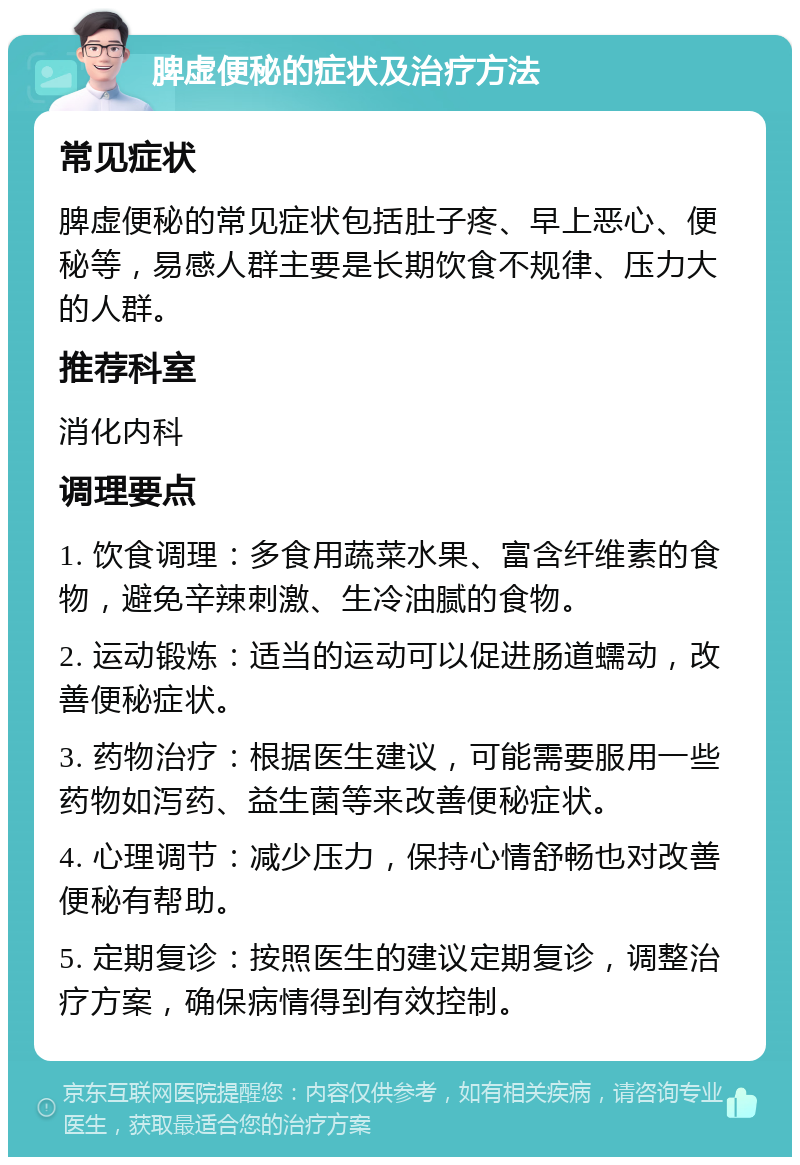 脾虚便秘的症状及治疗方法 常见症状 脾虚便秘的常见症状包括肚子疼、早上恶心、便秘等，易感人群主要是长期饮食不规律、压力大的人群。 推荐科室 消化内科 调理要点 1. 饮食调理：多食用蔬菜水果、富含纤维素的食物，避免辛辣刺激、生冷油腻的食物。 2. 运动锻炼：适当的运动可以促进肠道蠕动，改善便秘症状。 3. 药物治疗：根据医生建议，可能需要服用一些药物如泻药、益生菌等来改善便秘症状。 4. 心理调节：减少压力，保持心情舒畅也对改善便秘有帮助。 5. 定期复诊：按照医生的建议定期复诊，调整治疗方案，确保病情得到有效控制。