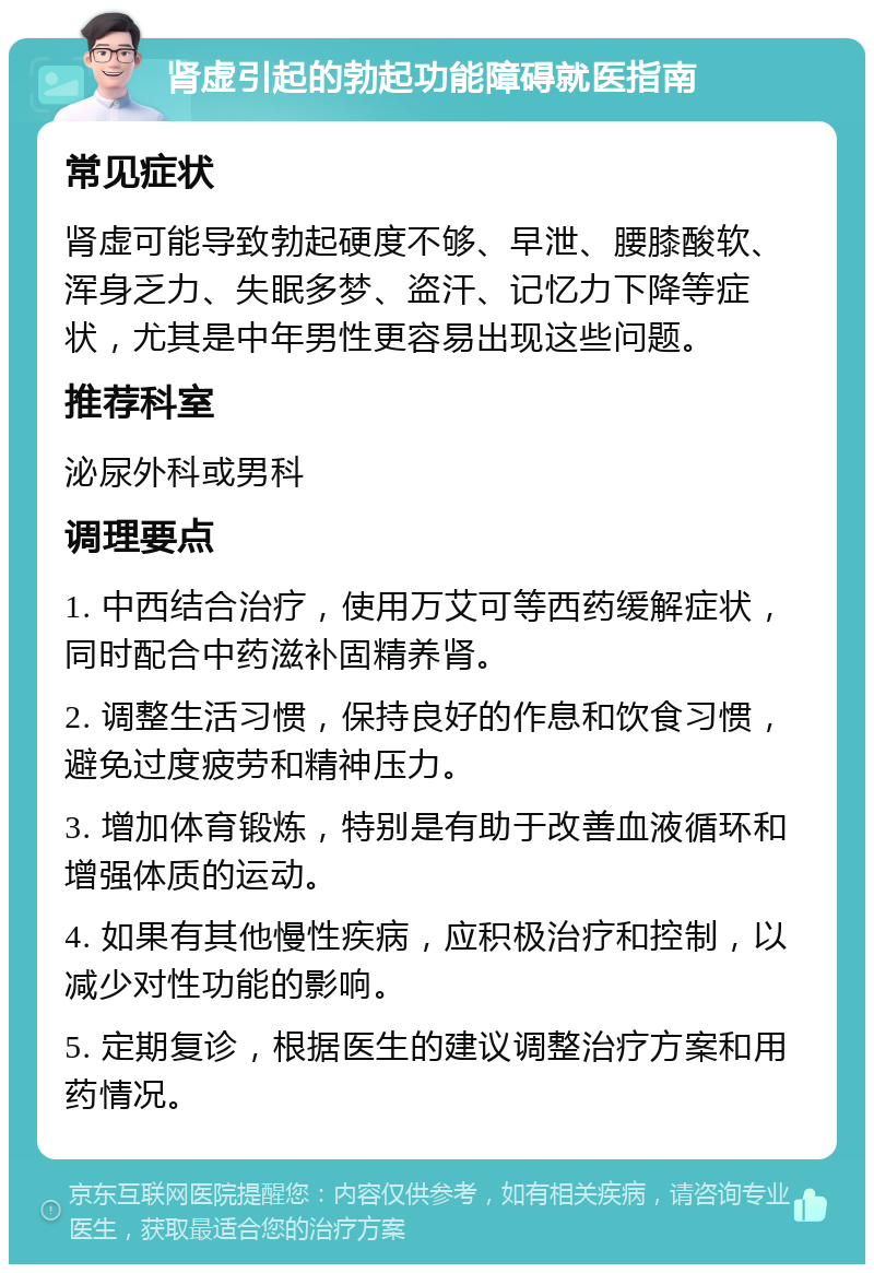 肾虚引起的勃起功能障碍就医指南 常见症状 肾虚可能导致勃起硬度不够、早泄、腰膝酸软、浑身乏力、失眠多梦、盗汗、记忆力下降等症状，尤其是中年男性更容易出现这些问题。 推荐科室 泌尿外科或男科 调理要点 1. 中西结合治疗，使用万艾可等西药缓解症状，同时配合中药滋补固精养肾。 2. 调整生活习惯，保持良好的作息和饮食习惯，避免过度疲劳和精神压力。 3. 增加体育锻炼，特别是有助于改善血液循环和增强体质的运动。 4. 如果有其他慢性疾病，应积极治疗和控制，以减少对性功能的影响。 5. 定期复诊，根据医生的建议调整治疗方案和用药情况。