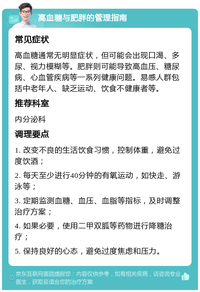 高血糖与肥胖的管理指南 常见症状 高血糖通常无明显症状，但可能会出现口渴、多尿、视力模糊等。肥胖则可能导致高血压、糖尿病、心血管疾病等一系列健康问题。易感人群包括中老年人、缺乏运动、饮食不健康者等。 推荐科室 内分泌科 调理要点 1. 改变不良的生活饮食习惯，控制体重，避免过度饮酒； 2. 每天至少进行40分钟的有氧运动，如快走、游泳等； 3. 定期监测血糖、血压、血脂等指标，及时调整治疗方案； 4. 如果必要，使用二甲双胍等药物进行降糖治疗； 5. 保持良好的心态，避免过度焦虑和压力。