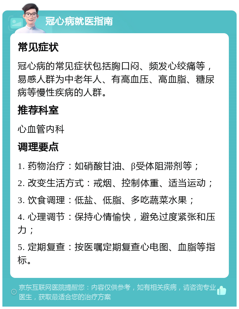 冠心病就医指南 常见症状 冠心病的常见症状包括胸口闷、频发心绞痛等，易感人群为中老年人、有高血压、高血脂、糖尿病等慢性疾病的人群。 推荐科室 心血管内科 调理要点 1. 药物治疗：如硝酸甘油、β受体阻滞剂等； 2. 改变生活方式：戒烟、控制体重、适当运动； 3. 饮食调理：低盐、低脂、多吃蔬菜水果； 4. 心理调节：保持心情愉快，避免过度紧张和压力； 5. 定期复查：按医嘱定期复查心电图、血脂等指标。