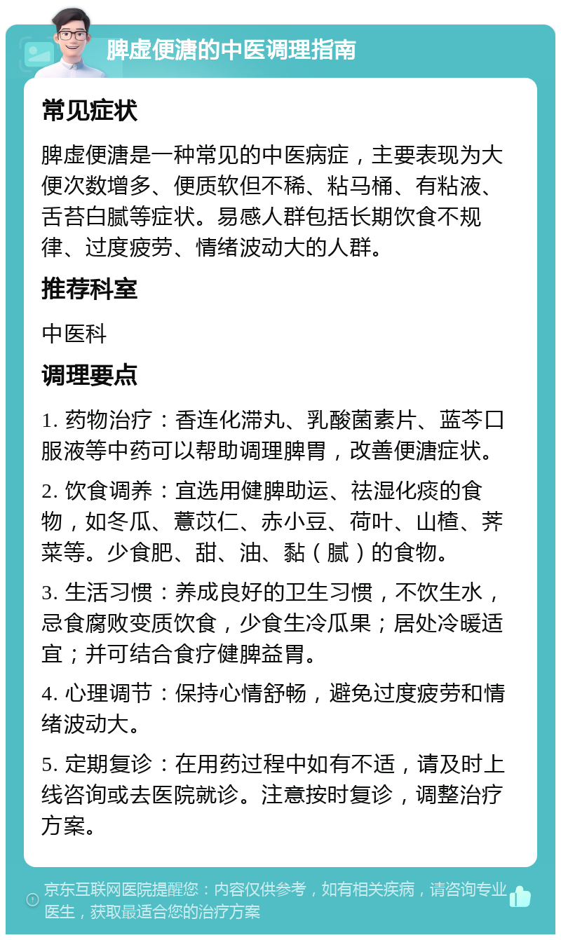 脾虚便溏的中医调理指南 常见症状 脾虚便溏是一种常见的中医病症，主要表现为大便次数增多、便质软但不稀、粘马桶、有粘液、舌苔白腻等症状。易感人群包括长期饮食不规律、过度疲劳、情绪波动大的人群。 推荐科室 中医科 调理要点 1. 药物治疗：香连化滞丸、乳酸菌素片、蓝芩口服液等中药可以帮助调理脾胃，改善便溏症状。 2. 饮食调养：宜选用健脾助运、祛湿化痰的食物，如冬瓜、薏苡仁、赤小豆、荷叶、山楂、荠菜等。少食肥、甜、油、黏（腻）的食物。 3. 生活习惯：养成良好的卫生习惯，不饮生水，忌食腐败变质饮食，少食生冷瓜果；居处冷暖适宜；并可结合食疗健脾益胃。 4. 心理调节：保持心情舒畅，避免过度疲劳和情绪波动大。 5. 定期复诊：在用药过程中如有不适，请及时上线咨询或去医院就诊。注意按时复诊，调整治疗方案。