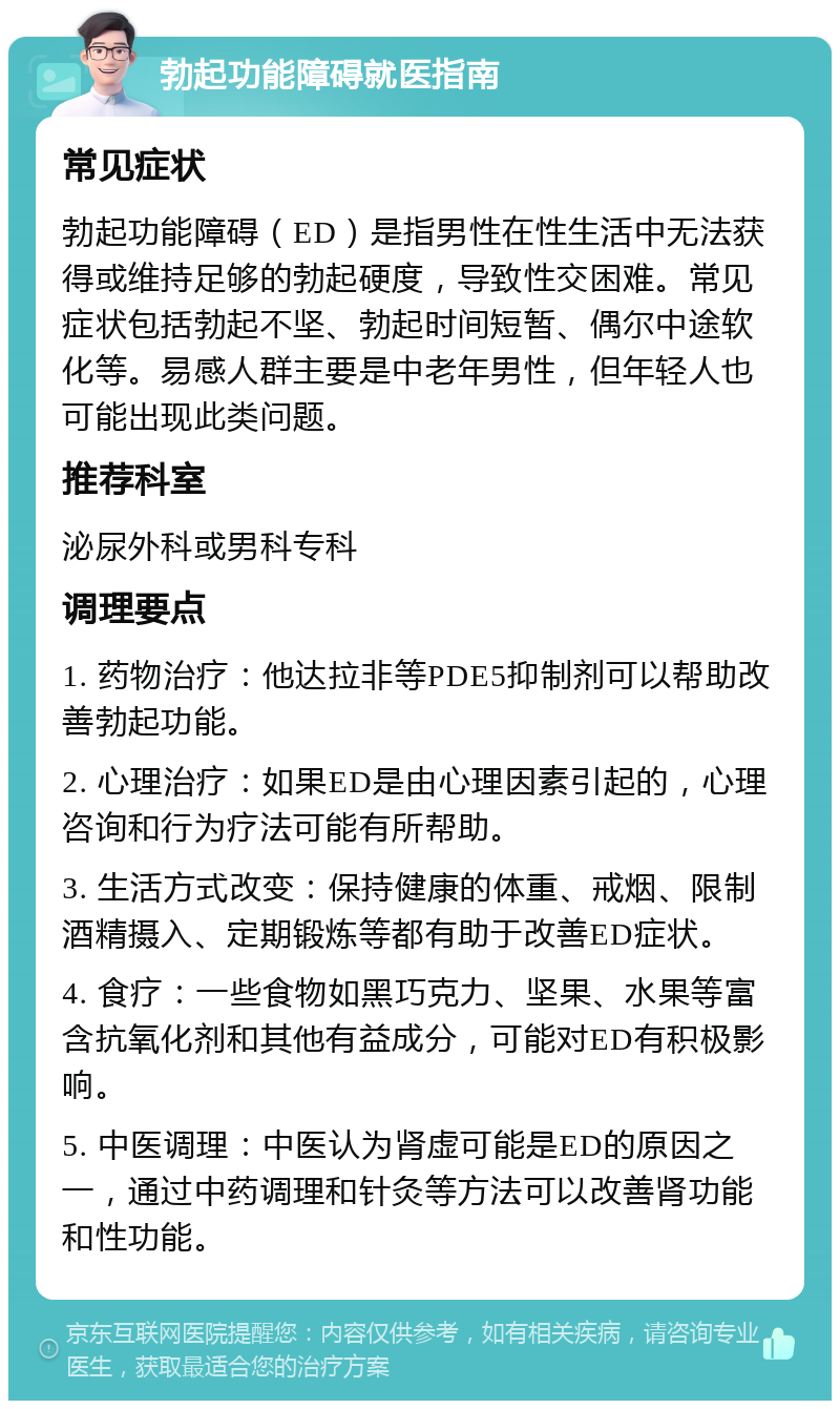 勃起功能障碍就医指南 常见症状 勃起功能障碍（ED）是指男性在性生活中无法获得或维持足够的勃起硬度，导致性交困难。常见症状包括勃起不坚、勃起时间短暂、偶尔中途软化等。易感人群主要是中老年男性，但年轻人也可能出现此类问题。 推荐科室 泌尿外科或男科专科 调理要点 1. 药物治疗：他达拉非等PDE5抑制剂可以帮助改善勃起功能。 2. 心理治疗：如果ED是由心理因素引起的，心理咨询和行为疗法可能有所帮助。 3. 生活方式改变：保持健康的体重、戒烟、限制酒精摄入、定期锻炼等都有助于改善ED症状。 4. 食疗：一些食物如黑巧克力、坚果、水果等富含抗氧化剂和其他有益成分，可能对ED有积极影响。 5. 中医调理：中医认为肾虚可能是ED的原因之一，通过中药调理和针灸等方法可以改善肾功能和性功能。