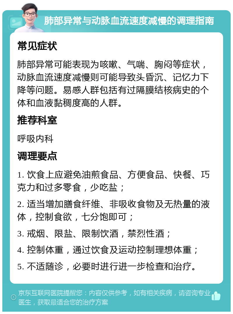 肺部异常与动脉血流速度减慢的调理指南 常见症状 肺部异常可能表现为咳嗽、气喘、胸闷等症状，动脉血流速度减慢则可能导致头昏沉、记忆力下降等问题。易感人群包括有过隔膜结核病史的个体和血液黏稠度高的人群。 推荐科室 呼吸内科 调理要点 1. 饮食上应避免油煎食品、方便食品、快餐、巧克力和过多零食，少吃盐； 2. 适当增加膳食纤维、非吸收食物及无热量的液体，控制食欲，七分饱即可； 3. 戒烟、限盐、限制饮酒，禁烈性酒； 4. 控制体重，通过饮食及运动控制理想体重； 5. 不适随诊，必要时进行进一步检查和治疗。