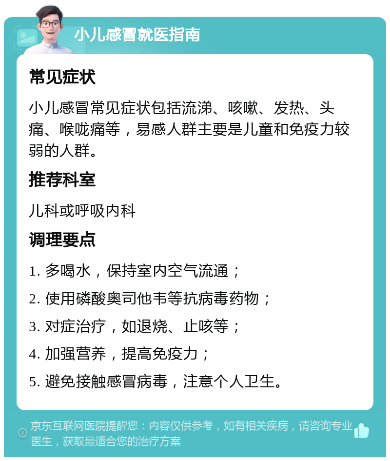 小儿感冒就医指南 常见症状 小儿感冒常见症状包括流涕、咳嗽、发热、头痛、喉咙痛等，易感人群主要是儿童和免疫力较弱的人群。 推荐科室 儿科或呼吸内科 调理要点 1. 多喝水，保持室内空气流通； 2. 使用磷酸奥司他韦等抗病毒药物； 3. 对症治疗，如退烧、止咳等； 4. 加强营养，提高免疫力； 5. 避免接触感冒病毒，注意个人卫生。