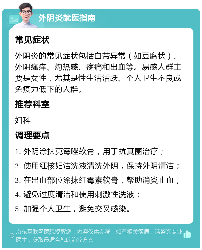 外阴炎就医指南 常见症状 外阴炎的常见症状包括白带异常（如豆腐状）、外阴瘙痒、灼热感、疼痛和出血等。易感人群主要是女性，尤其是性生活活跃、个人卫生不良或免疫力低下的人群。 推荐科室 妇科 调理要点 1. 外阴涂抹克霉唑软膏，用于抗真菌治疗； 2. 使用红核妇洁洗液清洗外阴，保持外阴清洁； 3. 在出血部位涂抹红霉素软膏，帮助消炎止血； 4. 避免过度清洁和使用刺激性洗液； 5. 加强个人卫生，避免交叉感染。